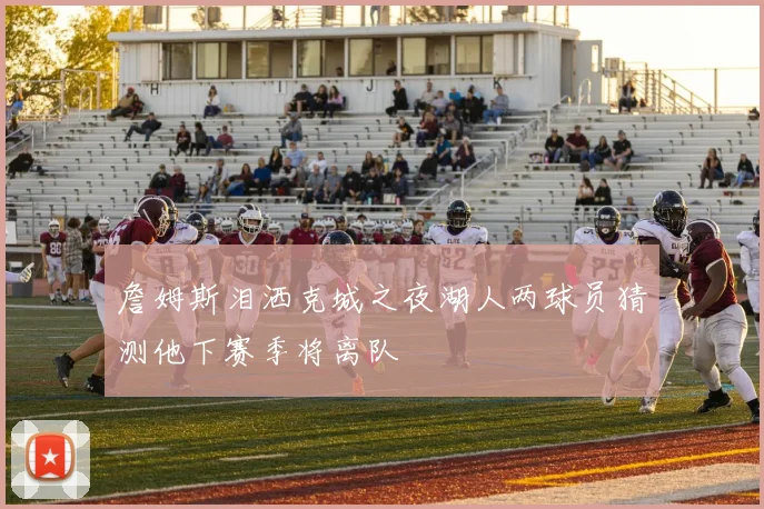 詹姆斯泪洒克城之夜湖人两球员猜测他下赛季将离队