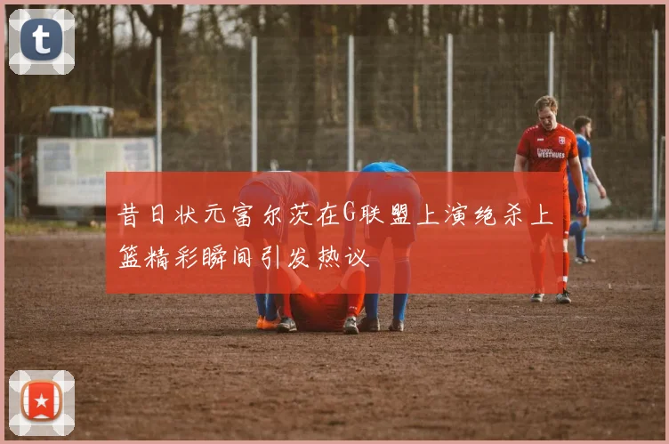昔日状元富尔茨在G联盟上演绝杀上篮精彩瞬间引发热议