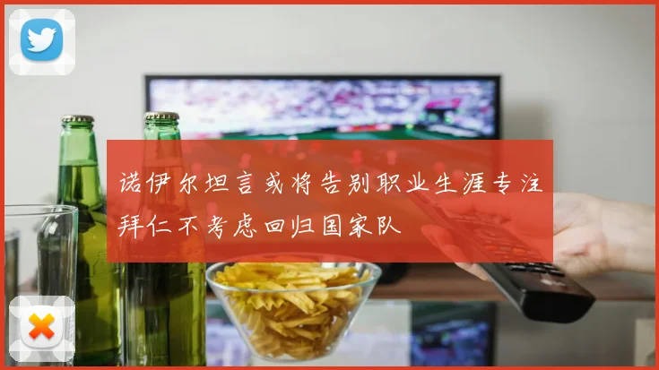 诺伊尔坦言或将告别职业生涯专注拜仁不考虑回归国家队