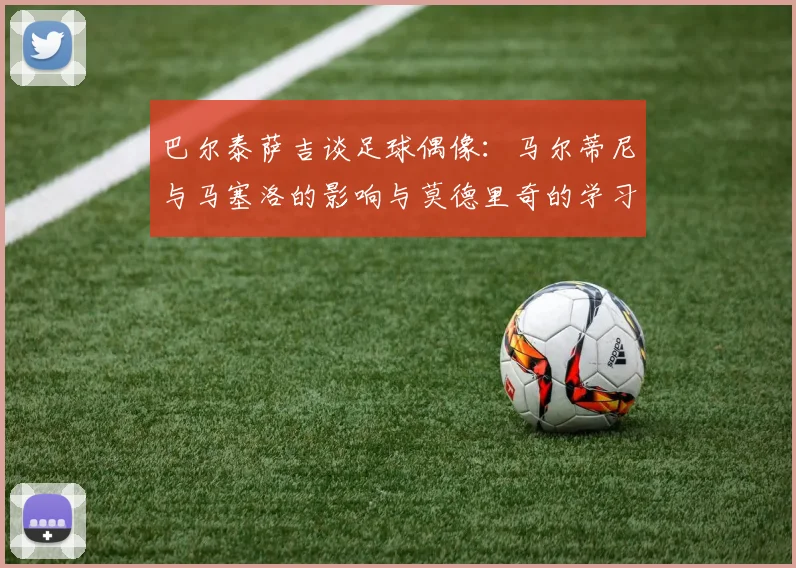 巴尔泰萨吉谈足球偶像：马尔蒂尼与马塞洛的影响与莫德里奇的学习价值