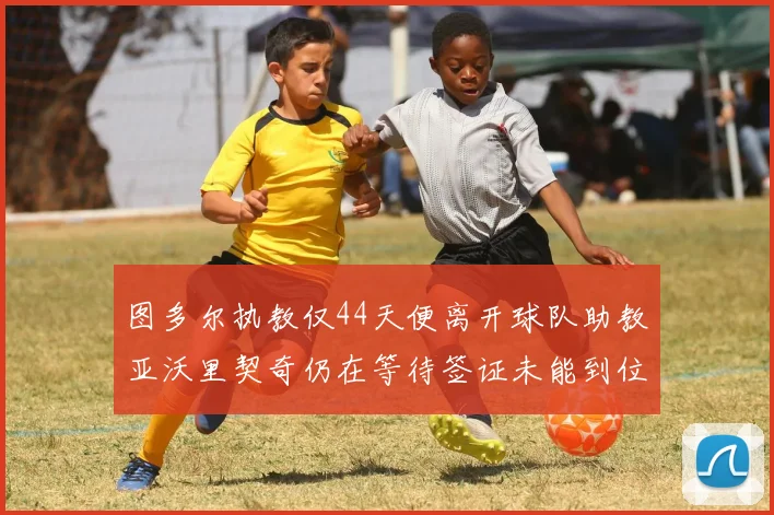 图多尔执教仅44天便离开球队助教亚沃里契奇仍在等待签证未能到位