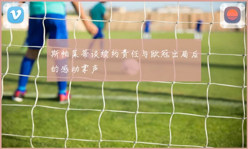 斯帕莱蒂谈续约责任与欧冠出局后的感动掌声