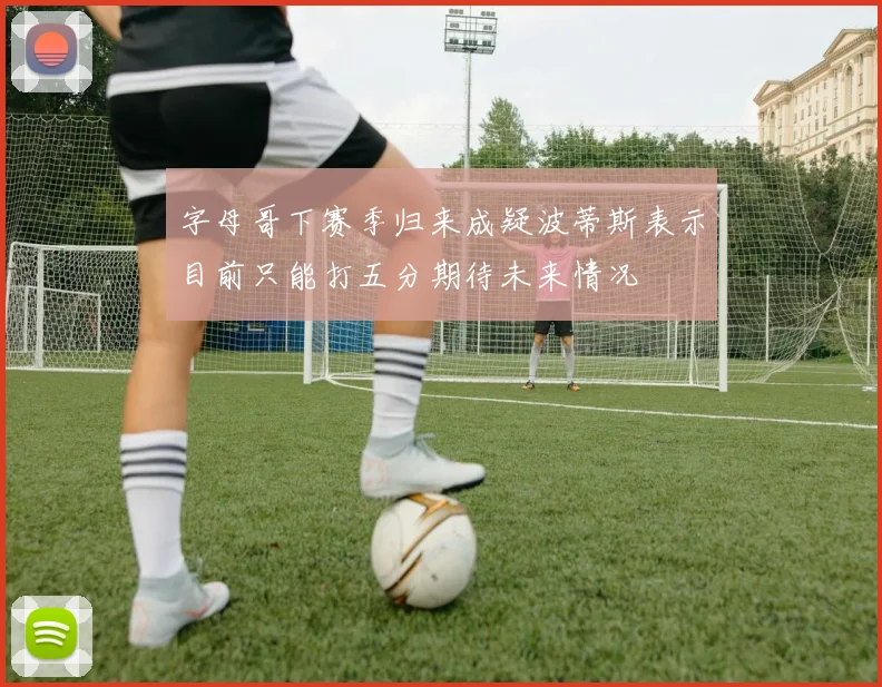 字母哥下赛季归来成疑波蒂斯表示目前只能打五分期待未来情况