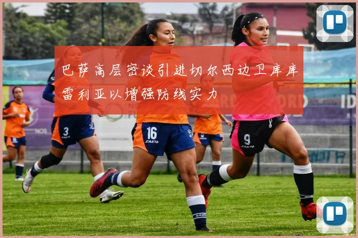 巴萨高层密谈引进切尔西边卫库库雷利亚以增强防线实力