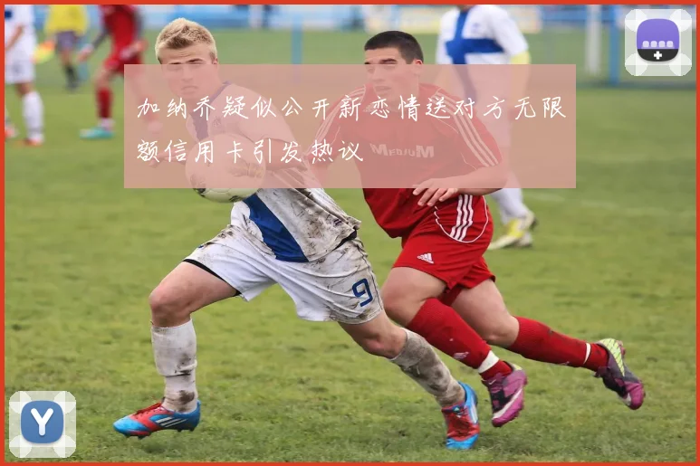 加纳乔疑似公开新恋情送对方无限额信用卡引发热议