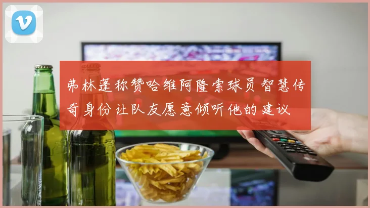 弗林蓬称赞哈维阿隆索球员智慧传奇身份让队友愿意倾听他的建议