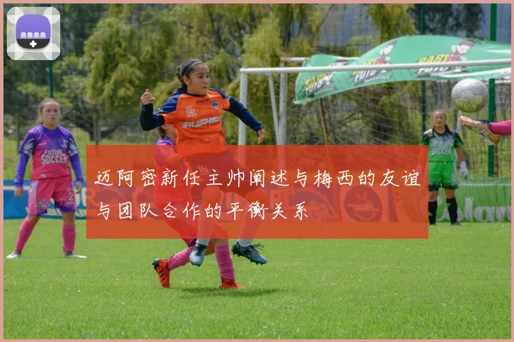 迈阿密新任主帅阐述与梅西的友谊与团队合作的平衡关系