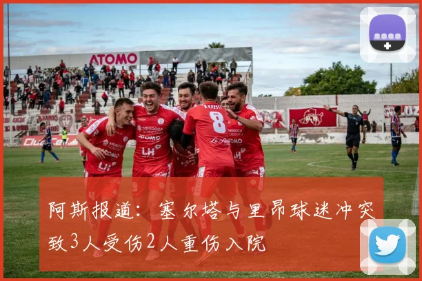 阿斯报道：塞尔塔与里昂球迷冲突致3人受伤2人重伤入院