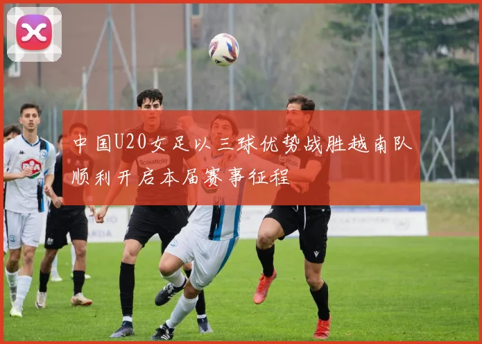 中国U20女足以三球优势战胜越南队顺利开启本届赛事征程