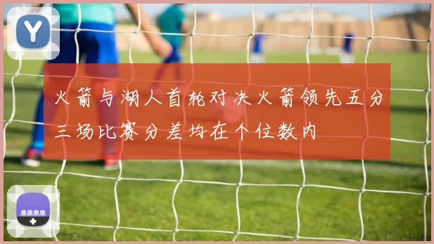 火箭与湖人首轮对决火箭领先五分三场比赛分差均在个位数内