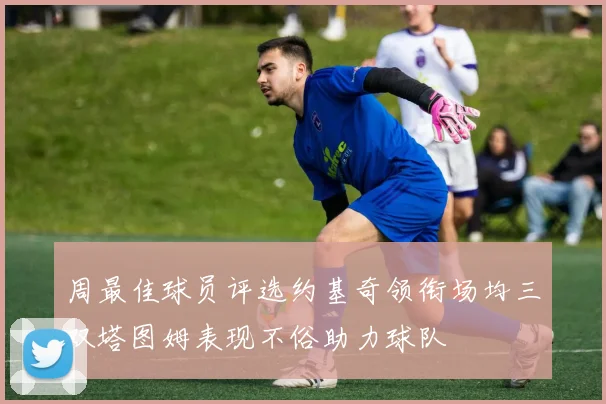 周最佳球员评选约基奇领衔场均三双塔图姆表现不俗助力球队
