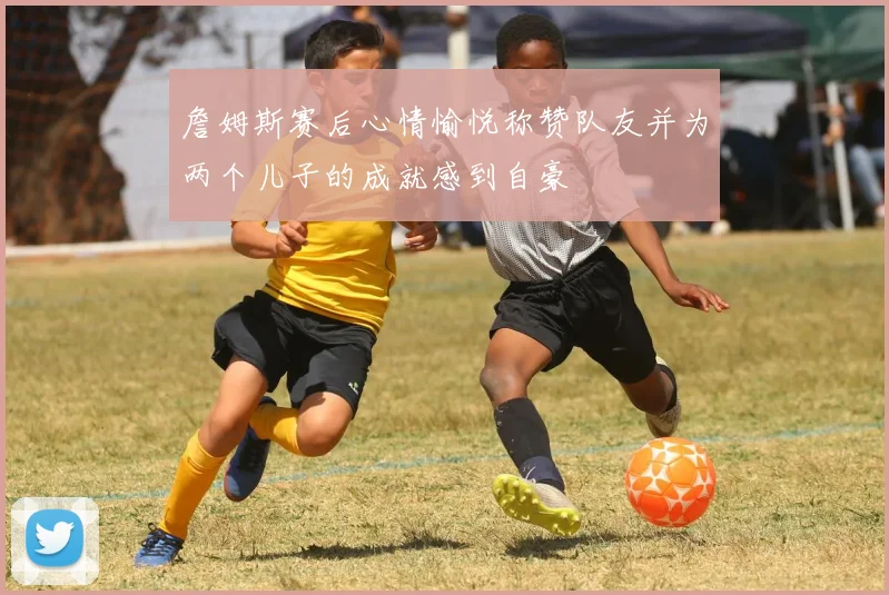 詹姆斯赛后心情愉悦称赞队友并为两个儿子的成就感到自豪