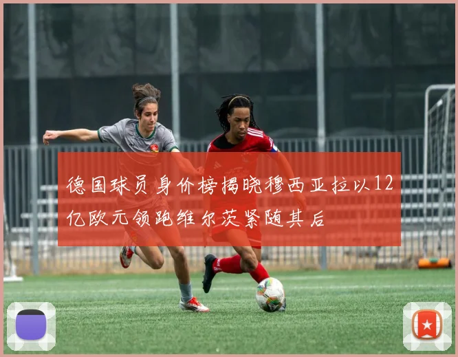 德国球员身价榜揭晓穆西亚拉以12亿欧元领跑维尔茨紧随其后