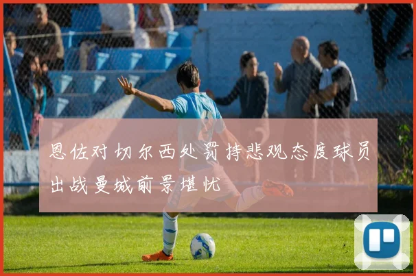 恩佐对切尔西处罚持悲观态度球员出战曼城前景堪忧