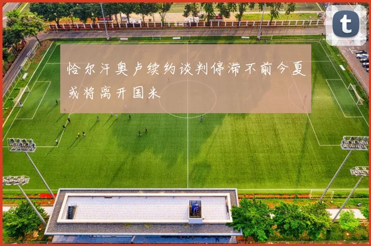 恰尔汗奥卢续约谈判停滞不前今夏或将离开国米