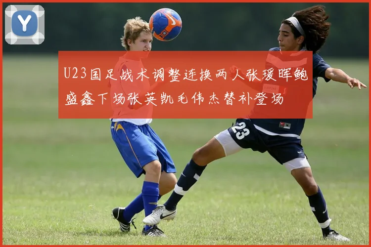 U23国足战术调整连换两人张瑗晖鲍盛鑫下场张英凯毛伟杰替补登场