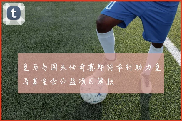 皇马与国米传奇赛即将举行助力皇马基金会公益项目筹款