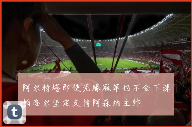 阿尔特塔即使无缘冠军也不会下课帕洛尔坚定支持阿森纳主帅