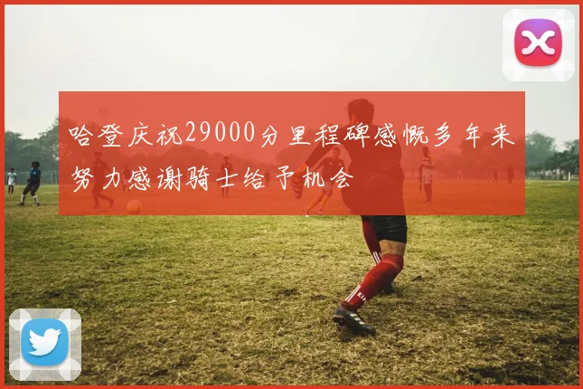 哈登庆祝29000分里程碑感慨多年来努力感谢骑士给予机会